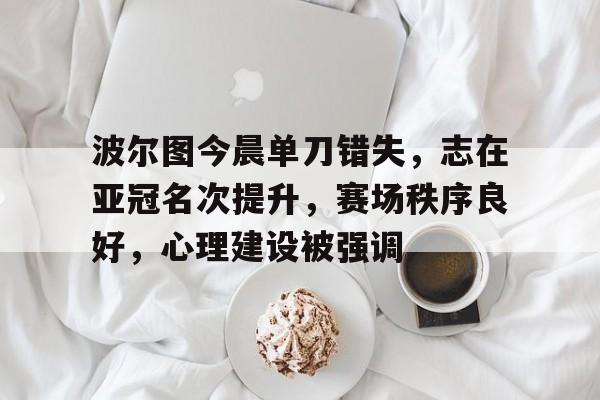 博彩官网包含波尔图今晨单刀错失，志在亚冠名次提升，赛场秩序良好，心理建设被强调的词条